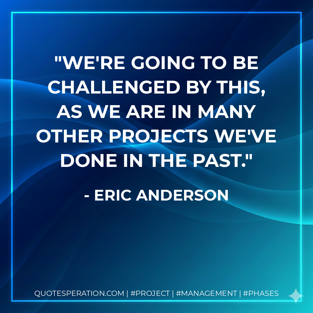 We're going to be challenged by this, as we are in many other projects we've done in the past. - Eric Anderson