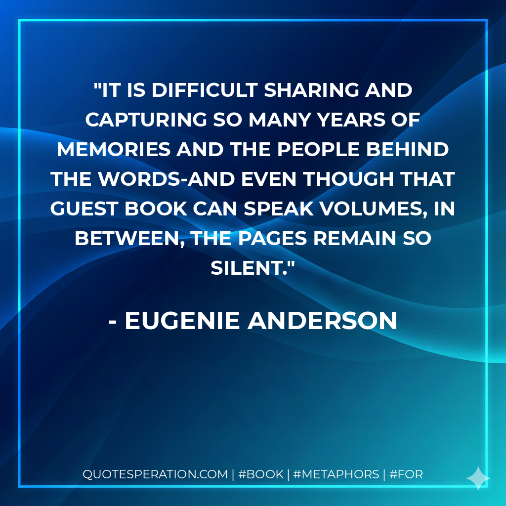 It is difficult sharing and capturing so many years of memories and the people behind the words-and even though that guest book can speak volumes, in between, the pages remain so silent. - Eugenie Anderson