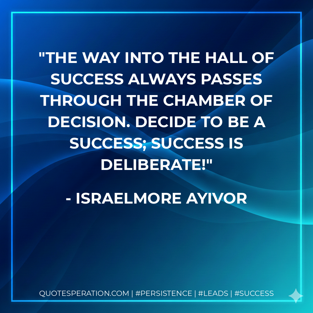 The way into the hall of success always passes through the chamber of decision. Decide to be a success; success is deliberate! - Israelmore Ayivor