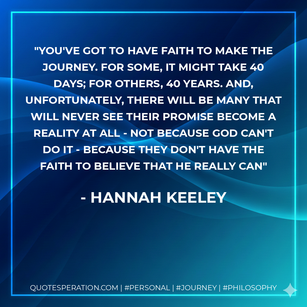 You've got to have faith to make the journey. For some, it might take 40 days; for others, 40 years. And, unfortunately, there will be many that will never see their promise become a reality at all - not because God can't do it - because they don't have the faith to believe that he really can