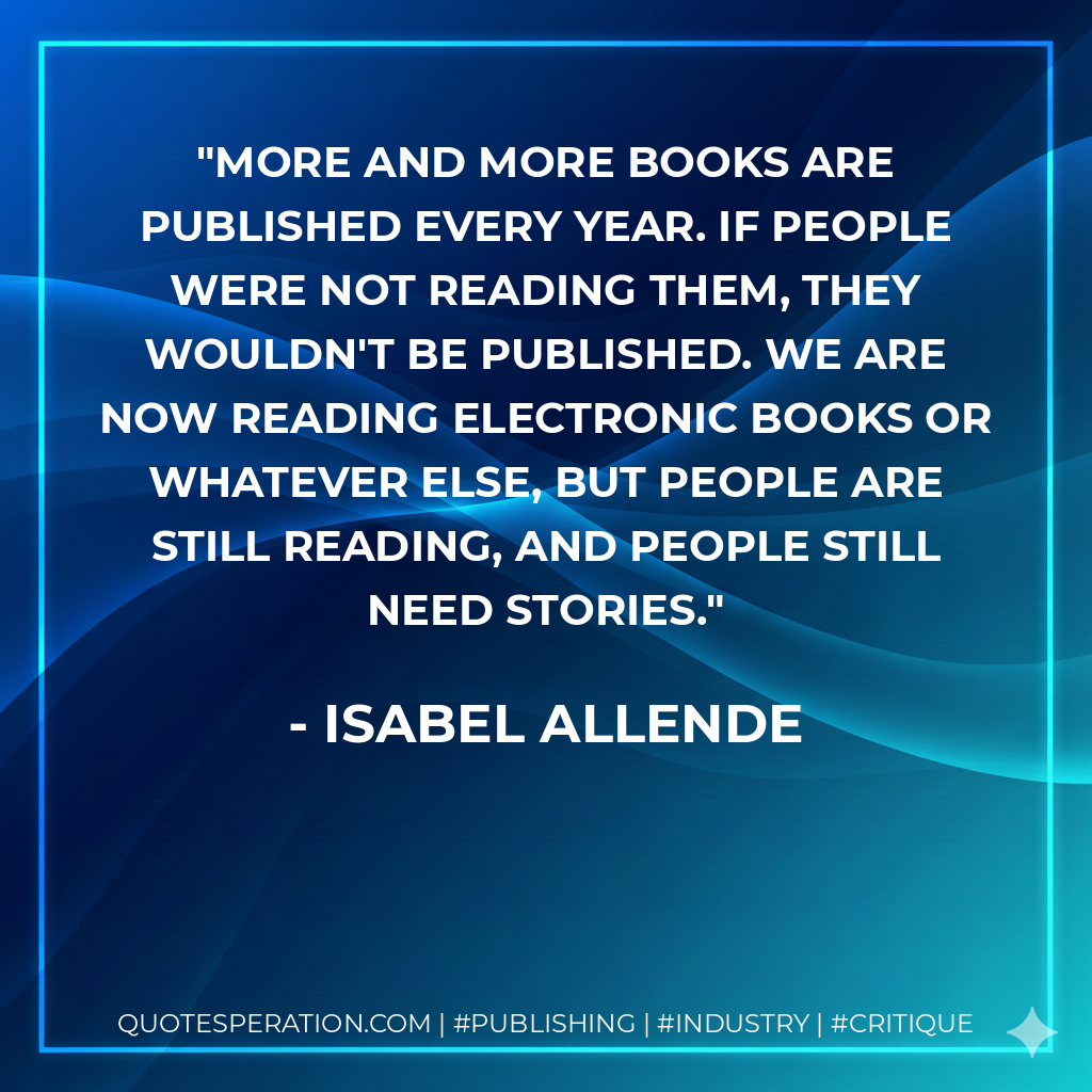 More and more books are published every year. If people were not reading them, they wouldn't be published. We are now reading electronic books or whatever else, but people are still reading, and people still need stories. - Isabel Allende