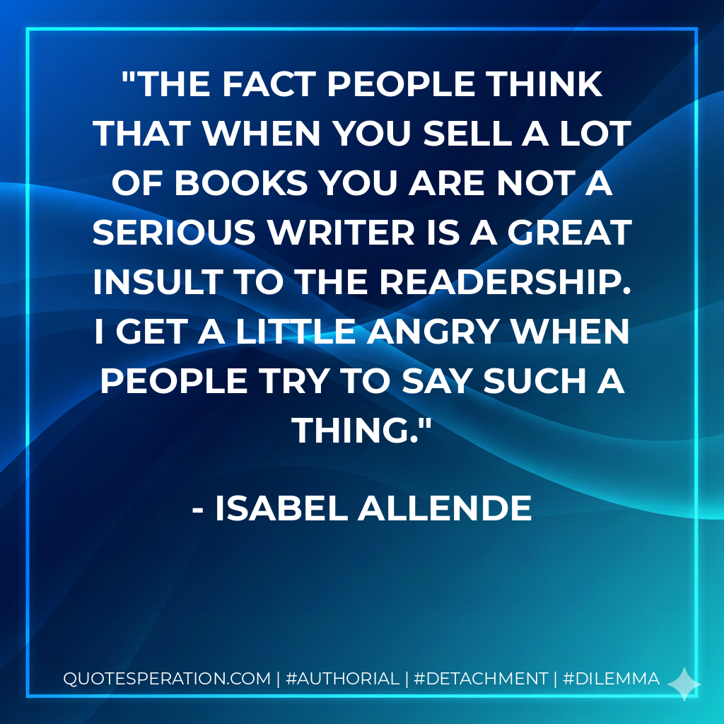 The fact people think that when you sell a lot of books you are not a serious writer is a great insult to the readership. I get a little angry when people try to say such a thing. - Isabel Allende