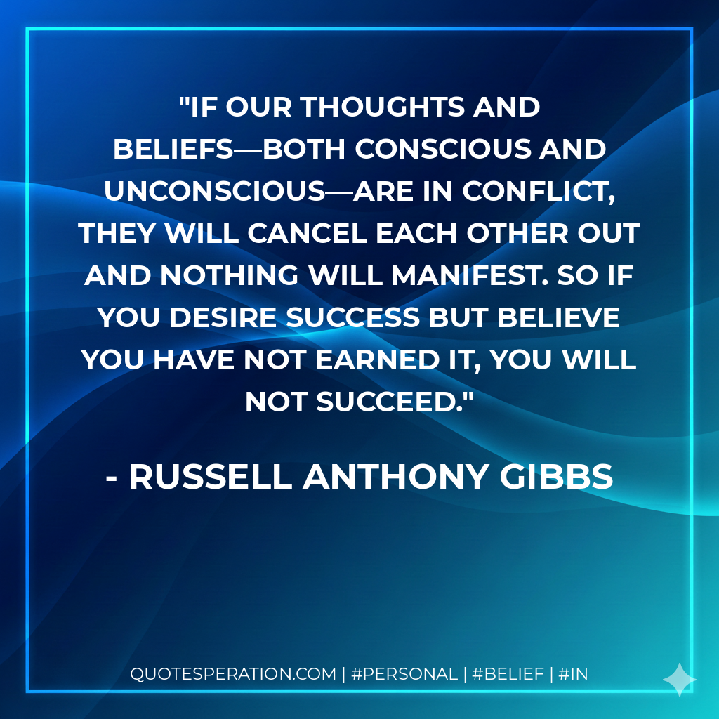 If our thoughts and beliefs—both conscious and unconscious—are in conflict, they will cancel each other out and nothing will manifest. So if you desire success but believe you have not earned it, you will not succeed. - Russell Anthony Gibbs