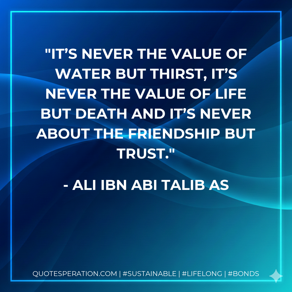 It’s never the value of water but thirst, it’s never the value of life but death and it’s never about the friendship but trust.