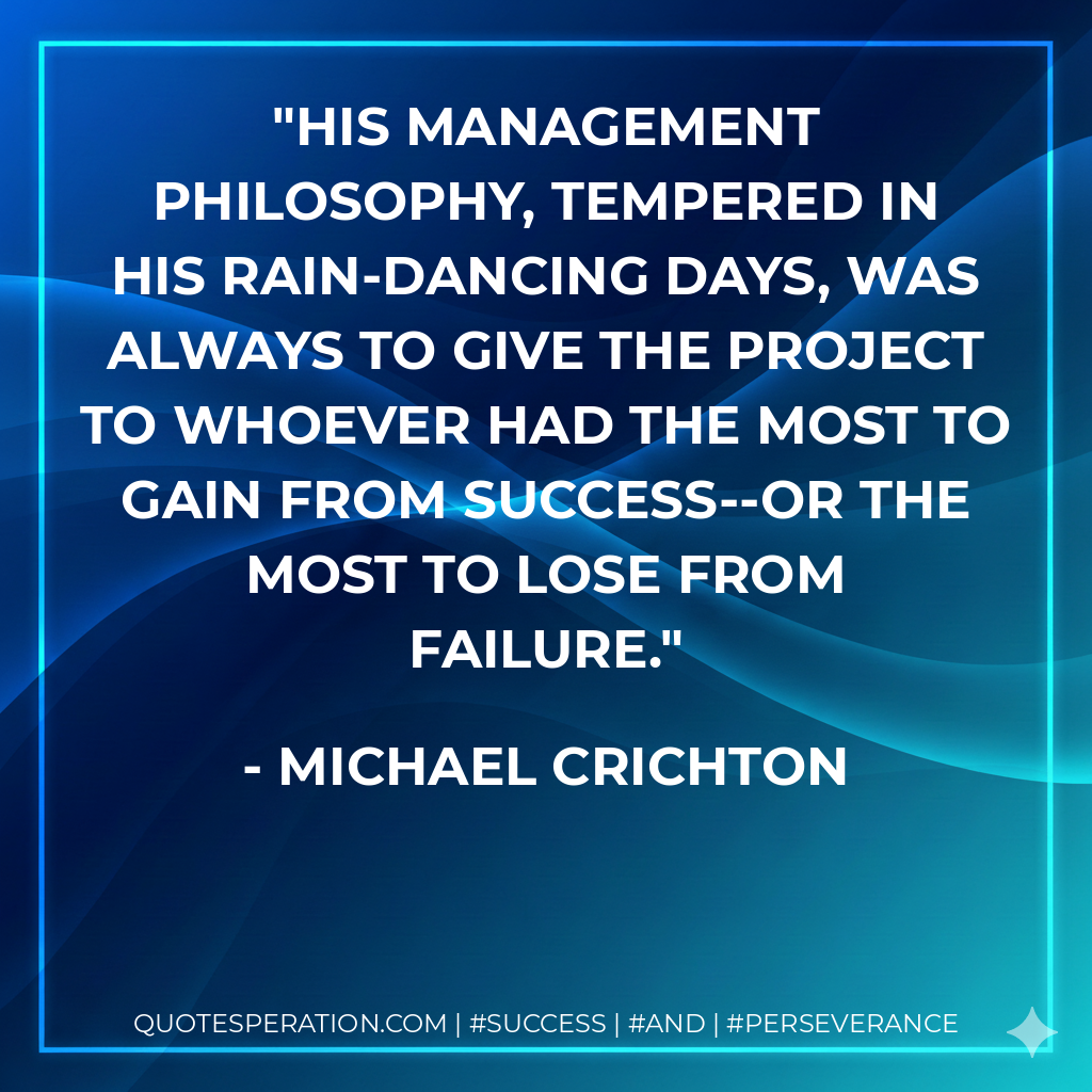 His management philosophy, tempered in his rain-dancing days, was always to give the project to whoever had the most to gain from success--or the most to lose from failure. - Michael Crichton