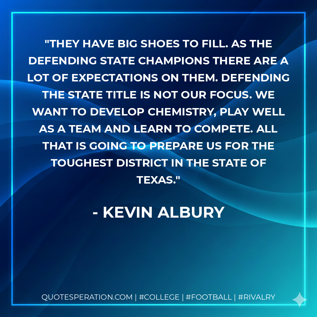 They have big shoes to fill. As the defending state champions there are a lot of expectations on them. Defending the state title is not our focus. We want to develop chemistry, play well as a team and learn to compete. All that is going to prepare us for the toughest district in the state of Texas.