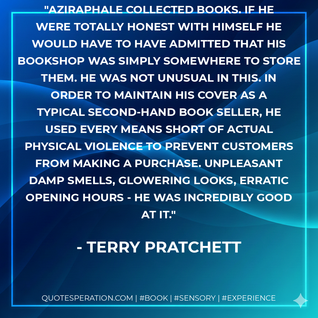 Aziraphale collected books. If he were totally honest with himself he would have to have admitted that his bookshop was simply somewhere to store them. He was not unusual in this. In order to maintain his cover as a typical second-hand book seller, he used every means short of actual physical violence to prevent customers from making a purchase. Unpleasant damp smells, glowering looks, erratic opening hours - he was incredibly good at it. - Terry Pratchett