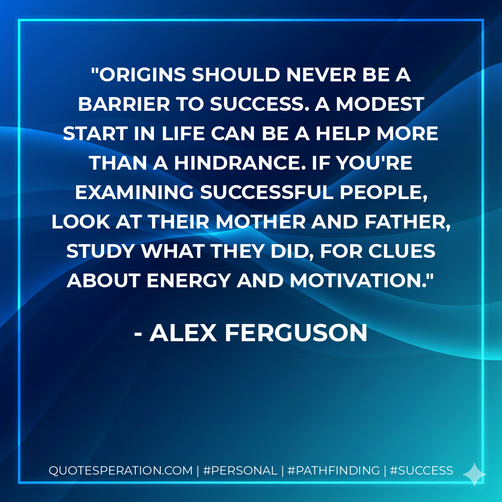 Origins should never be a barrier to success. A modest start in life can be a help more than a hindrance. If you're examining successful people, look at their mother and father, study what they did, for clues about energy and motivation. - Alex Ferguson