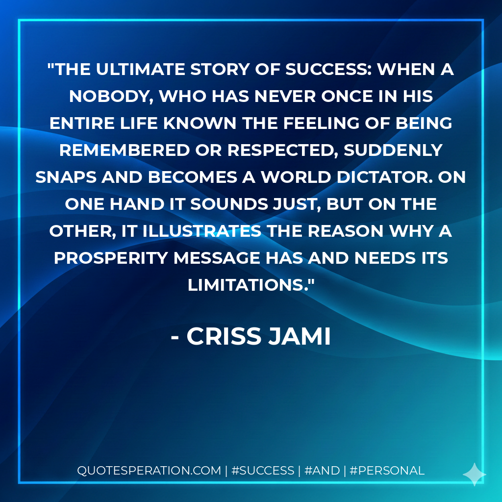 The ultimate story of success: When a nobody, who has never once in his entire life known the feeling of being remembered or respected, suddenly snaps and becomes a world dictator. On one hand it sounds just, but on the other, it illustrates the reason why a prosperity message has and needs its limitations. - Criss Jami
