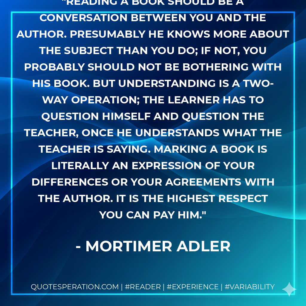 Reading a book should be a conversation between you and the author. Presumably he knows more about the subject than you do; if not, you probably should not be bothering with his book. But understanding is a two-way operation; the learner has to question himself and question the teacher, once he understands what the teacher is saying. Marking a book is literally an expression of your differences or your agreements with the author. It is the highest respect you can pay him. - Mortimer Adler
