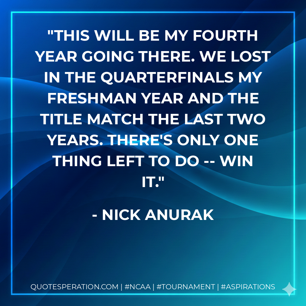 This will be my fourth year going there. We lost in the quarterfinals my freshman year and the title match the last two years. There's only one thing left to do -- win it.