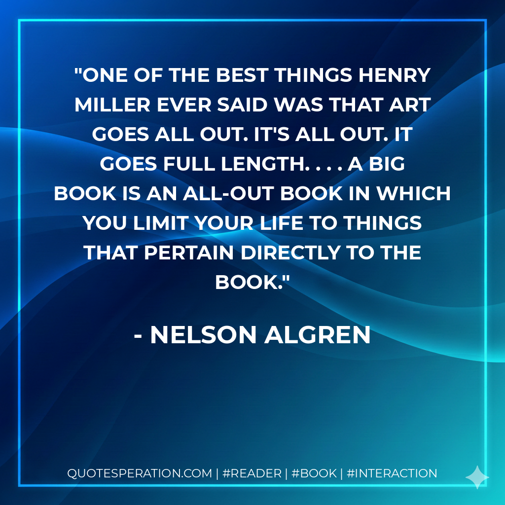 One of the best things Henry Miller ever said was that art goes all out. It's all out. It goes full length. . . . A big book is an all-out book in which you limit your life to things that pertain directly to the book. - Nelson Algren