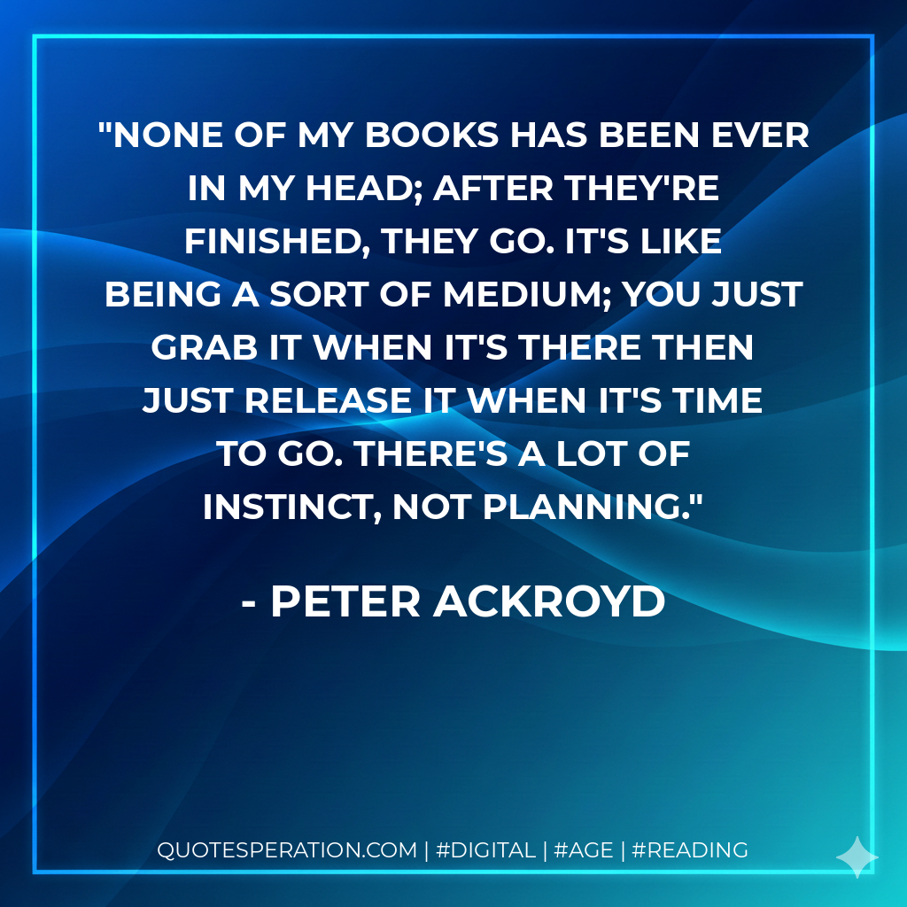 None of my books has been ever in my head; after they're finished, they go. It's like being a sort of medium; you just grab it when it's there then just release it when it's time to go. There's a lot of instinct, not planning. - Peter Ackroyd