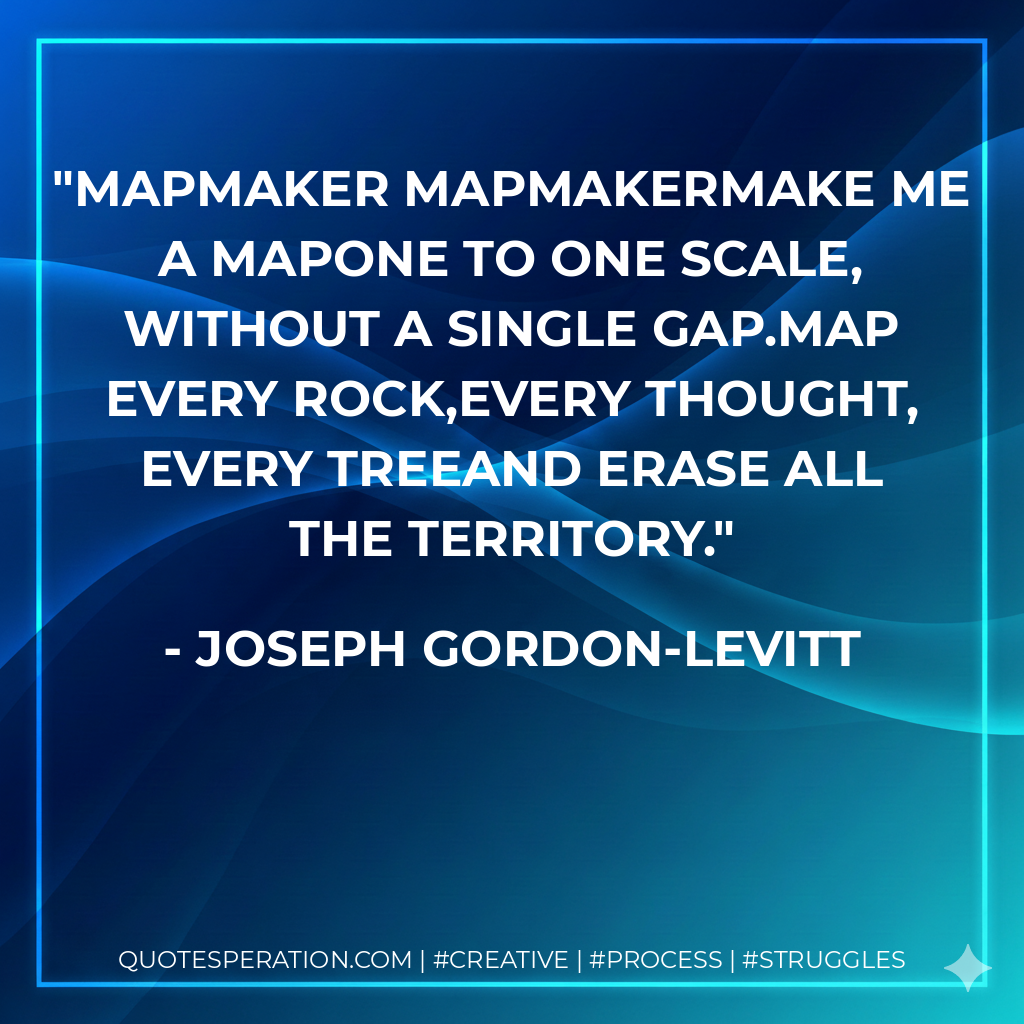 Mapmaker mapmakermake me a mapone to one scale, without a single gap.Map every rock,every thought, every treeand erase all the territory. - Joseph Gordon-Levitt
