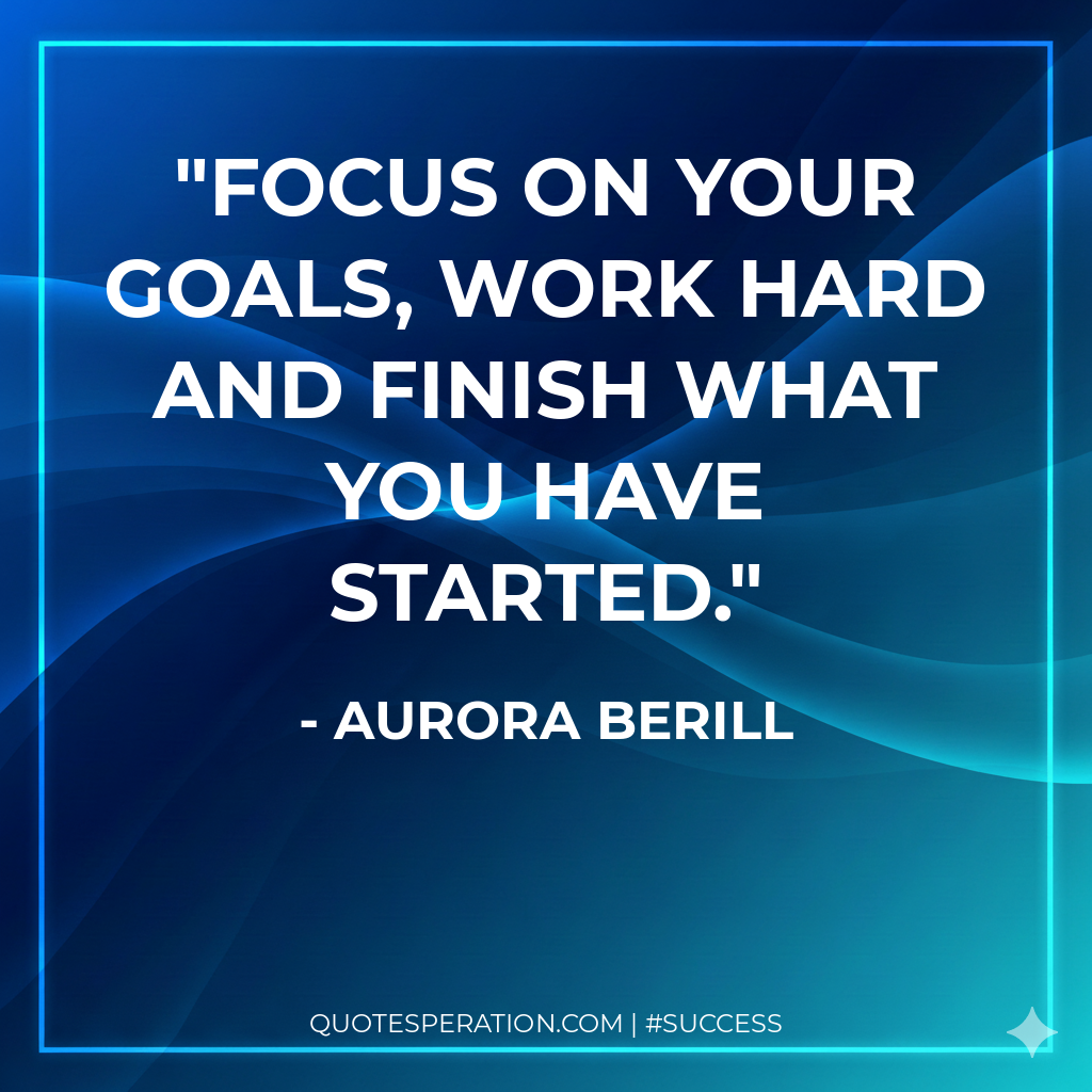 Focus on your goals, work hard and finish what you have started.