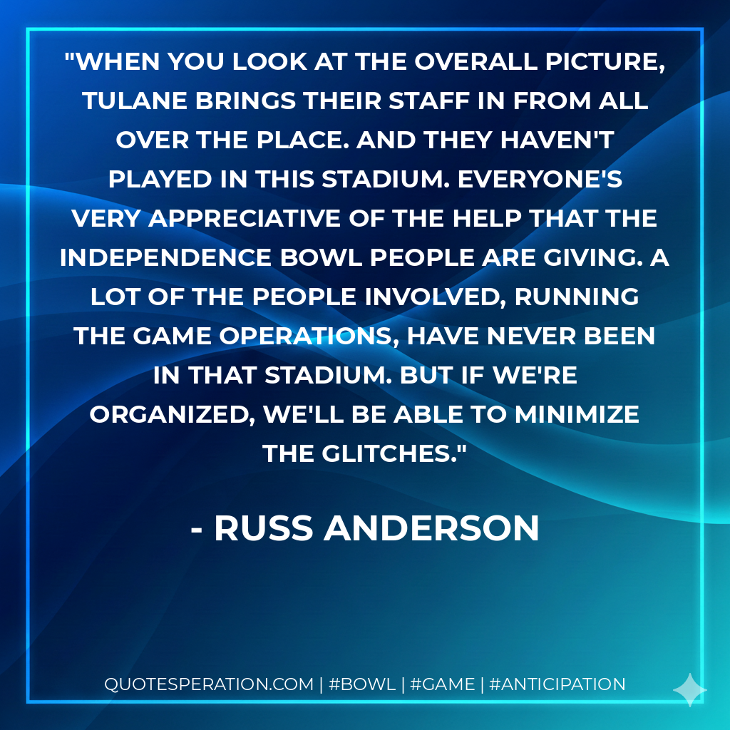 When you look at the overall picture, Tulane brings their staff in from all over the place. And they haven't played in this stadium. Everyone's very appreciative of the help that the Independence bowl people are giving. A lot of the people involved, running the game operations, have never been in that stadium. But if we're organized, we'll be able to minimize the glitches.