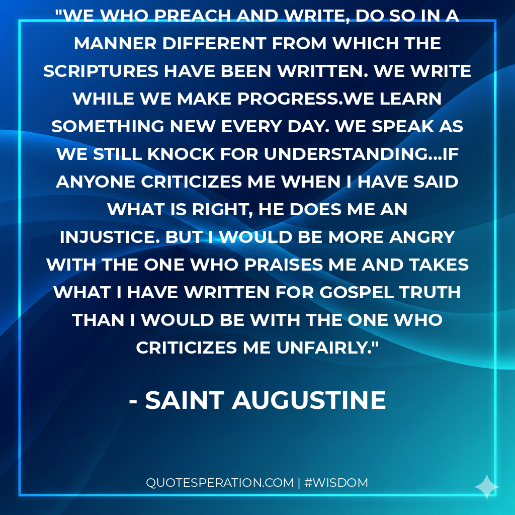 We who preach and write, do so in a manner different from which the Scriptures have been written. We write while we make progress.We learn something new every day. We speak as we still knock for understanding...If anyone criticizes me when I have said what is right, he does me an injustice. But I would be more angry with the one who praises me and takes what I have written for Gospel truth than I would be with the one who criticizes me unfairly.
