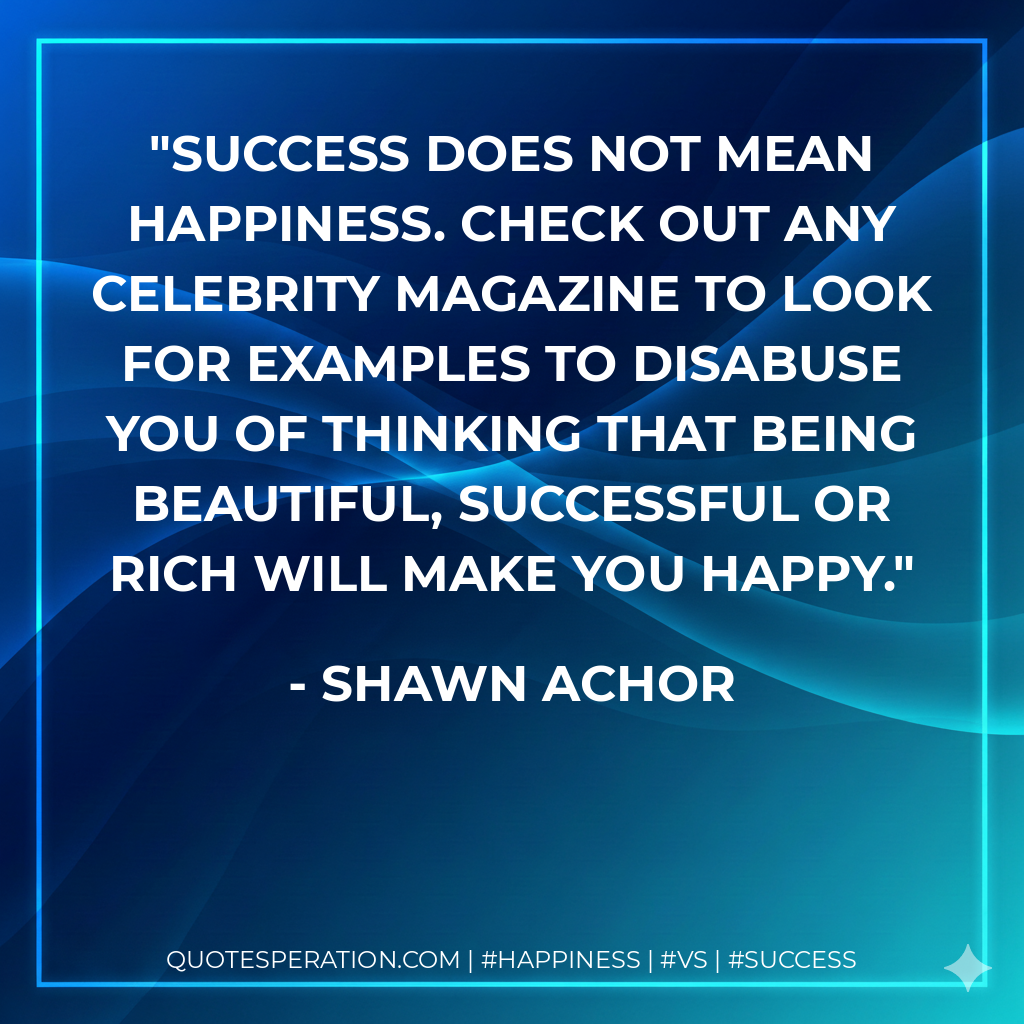 Success does not mean happiness. Check out any celebrity magazine to look for examples to disabuse you of thinking that being beautiful, successful or rich will make you happy. - Shawn Achor