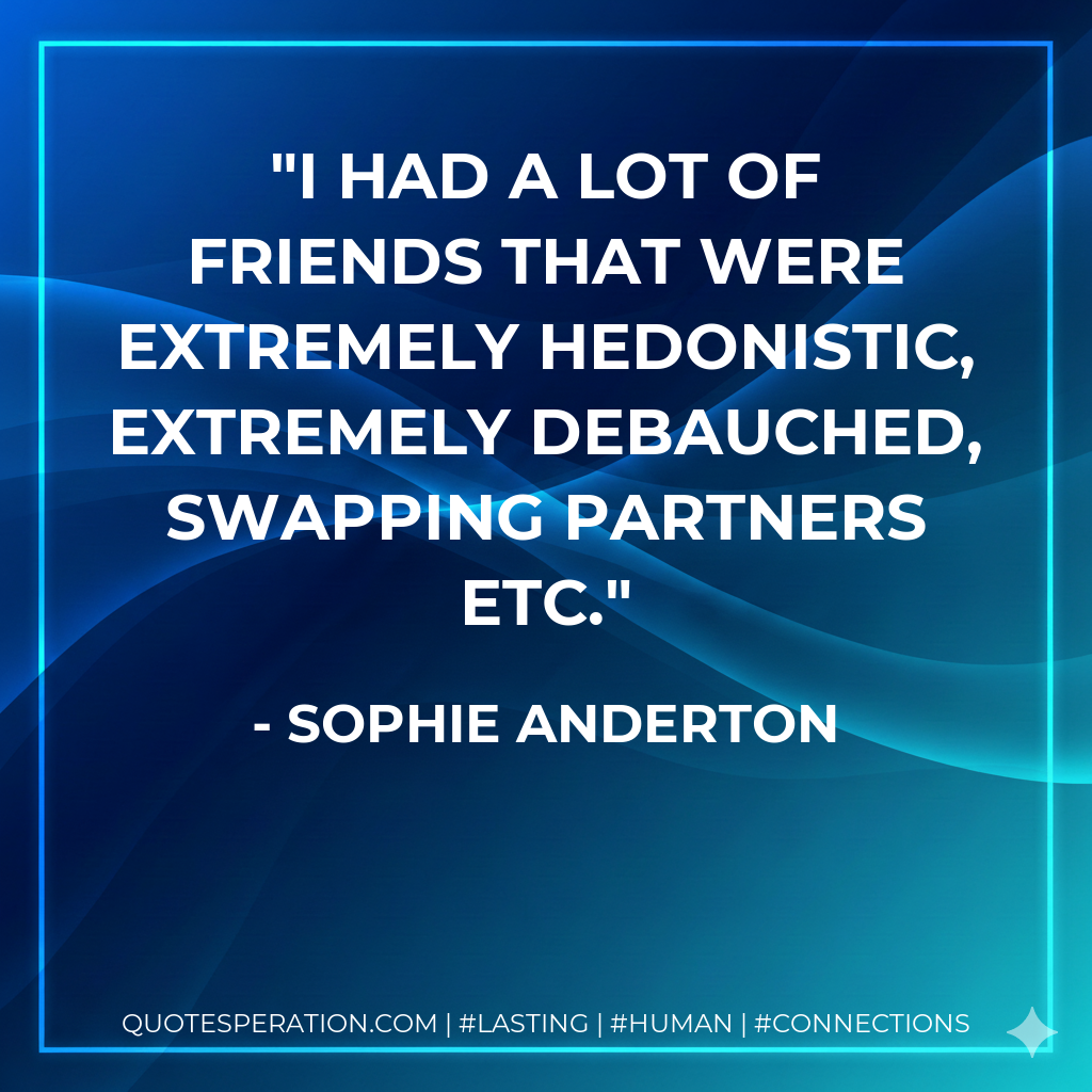 I had a lot of friends that were extremely hedonistic, extremely debauched, swapping partners etc.