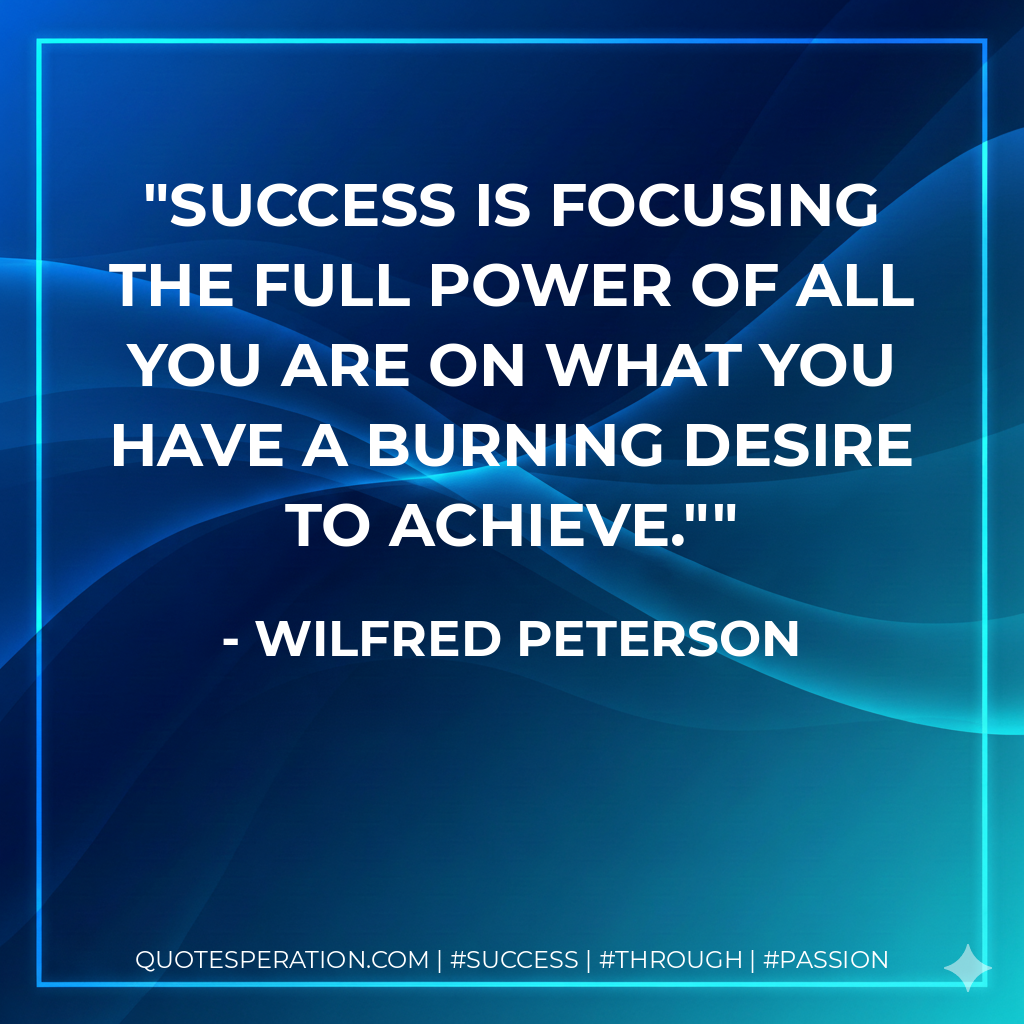 Success is focusing the full power of all you are on what you have a burning desire to achieve." - Wilfred Peterson