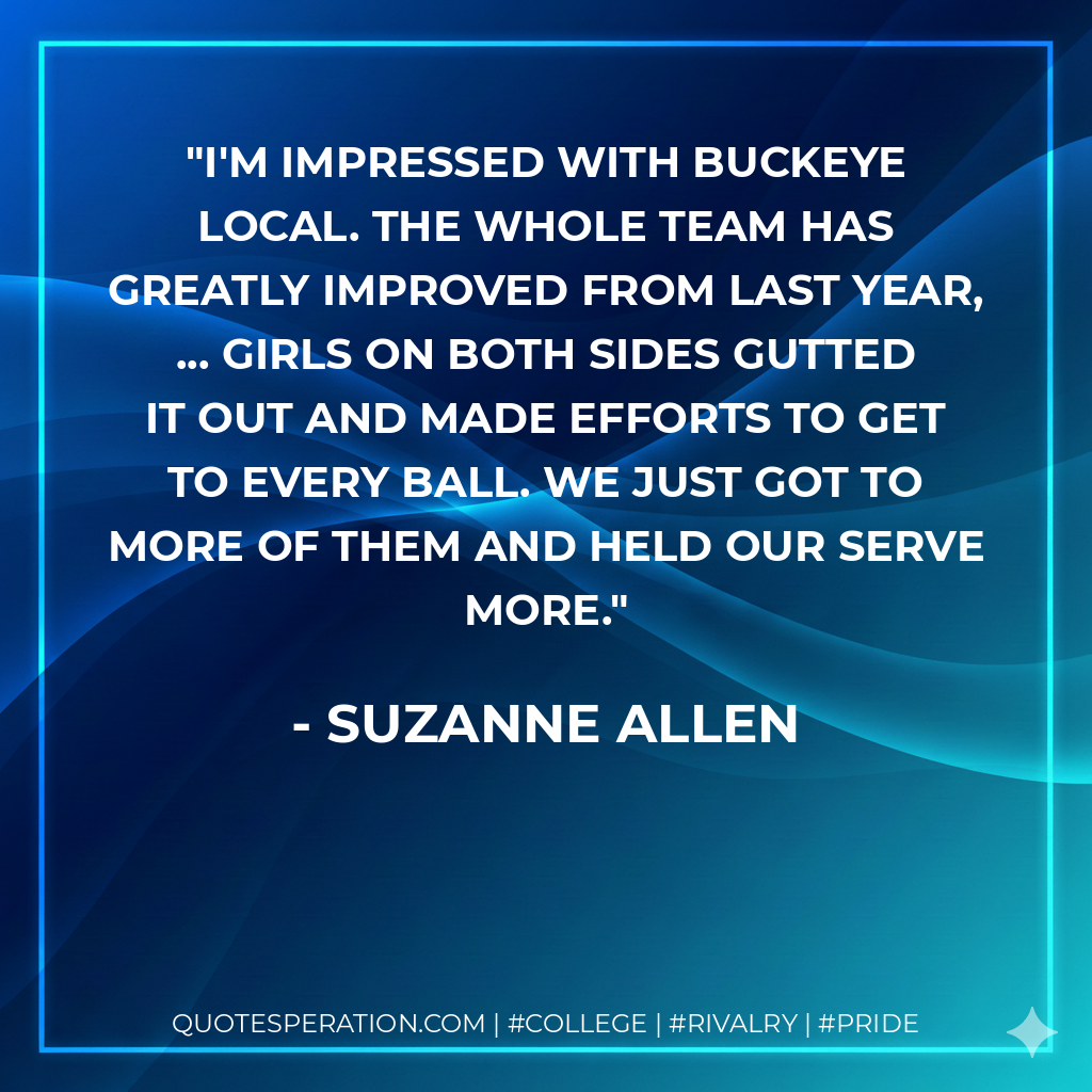 I'm impressed with Buckeye Local. The whole team has greatly improved from last year, ... Girls on both sides gutted it out and made efforts to get to every ball. We just got to more of them and held our serve more.