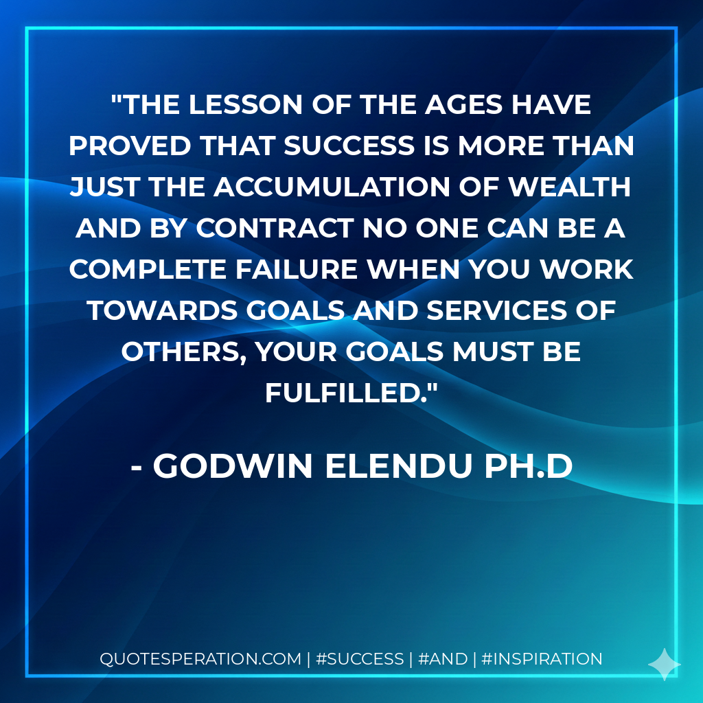 The lesson of the ages have proved that success is more than just the accumulation of wealth and by contract no one can be a complete failure when you work towards goals and services of others, your goals must be fulfilled. - Godwin Elendu Ph.D