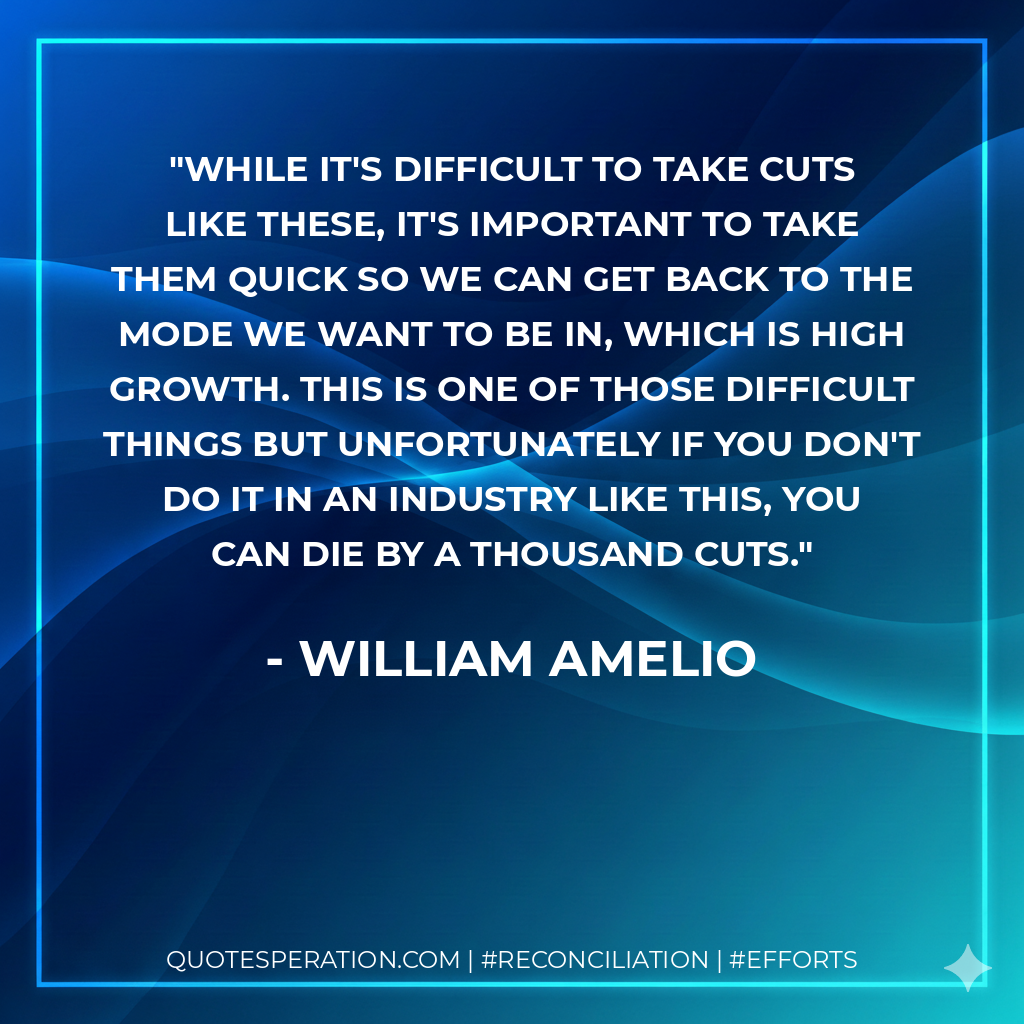 While it's difficult to take cuts like these, it's important to take them quick so we can get back to the mode we want to be in, which is high growth. This is one of those difficult things but unfortunately if you don't do it in an industry like this, you can die by a thousand cuts. - William Amelio