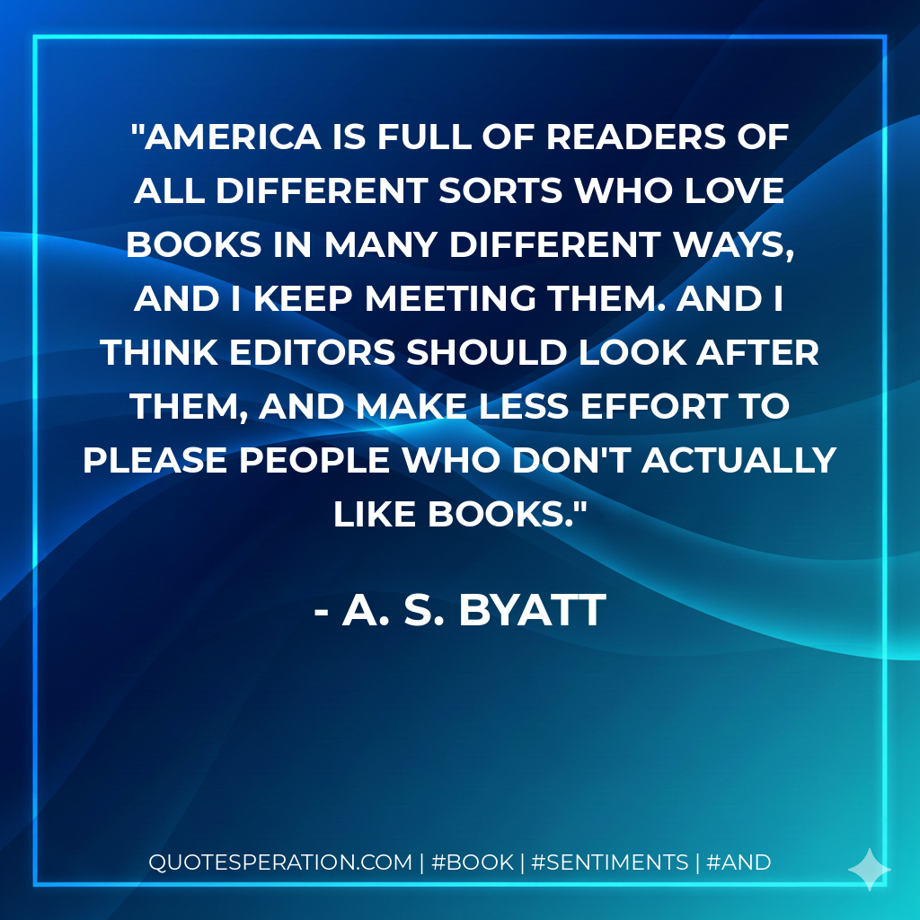 America is full of readers of all different sorts who love books in many different ways, and I keep meeting them. And I think editors should look after them, and make less effort to please people who don't actually like books. - A. S. Byatt