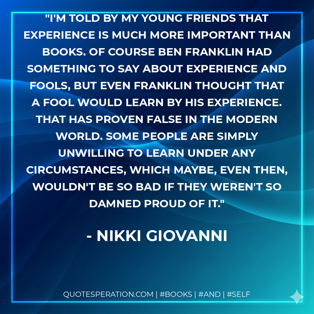 I'm told by my young friends that experience is much more important than books. Of course Ben Franklin had something to say about experience and fools, but even Franklin thought that a fool would learn by his experience. That has proven false in the modern world. Some people are simply unwilling to learn under any circumstances, which maybe, even then, wouldn't be so bad if they weren't so damned proud of it. - Nikki Giovanni