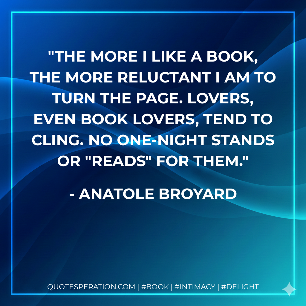The more I like a book, the more reluctant I am to turn the page. Lovers, even book lovers, tend to cling. No one-night stands or "reads" for them. - Anatole Broyard