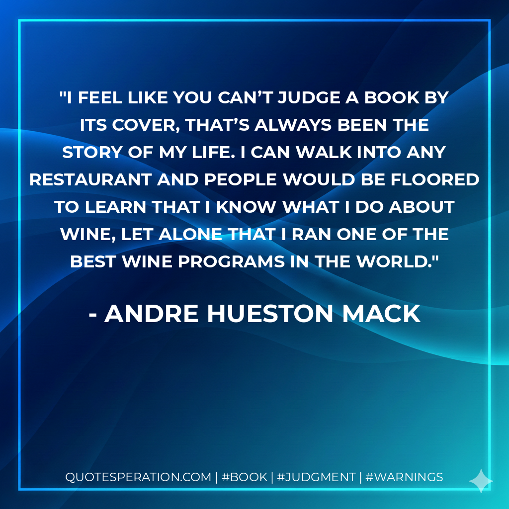 I feel like you can’t judge a book by its cover, that’s always been the story of my life. I can walk into any restaurant and people would be floored to learn that I know what I do about wine, let alone that I ran one of the best wine programs in the world.