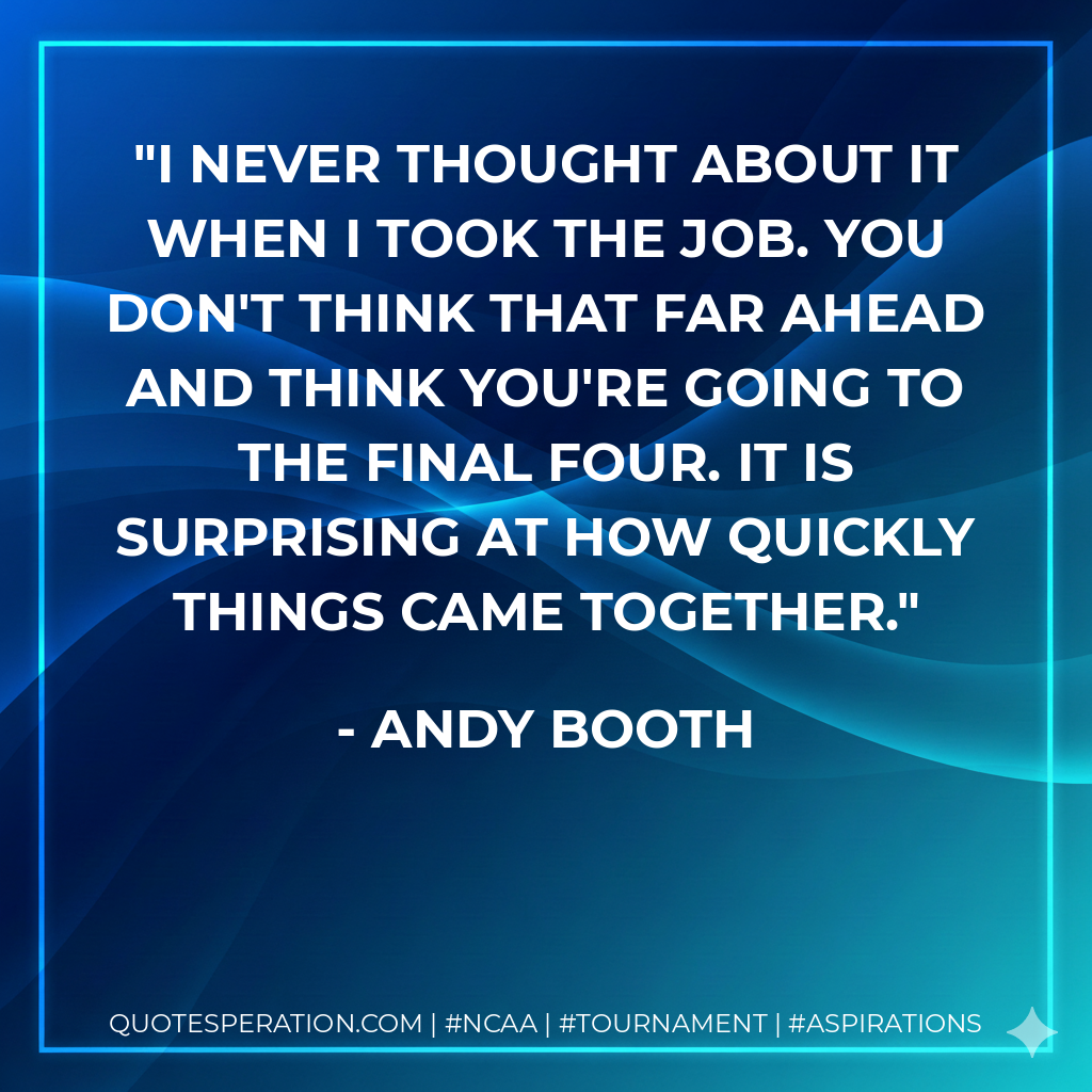 I never thought about it when I took the job. You don't think that far ahead and think you're going to the Final Four. It is surprising at how quickly things came together.