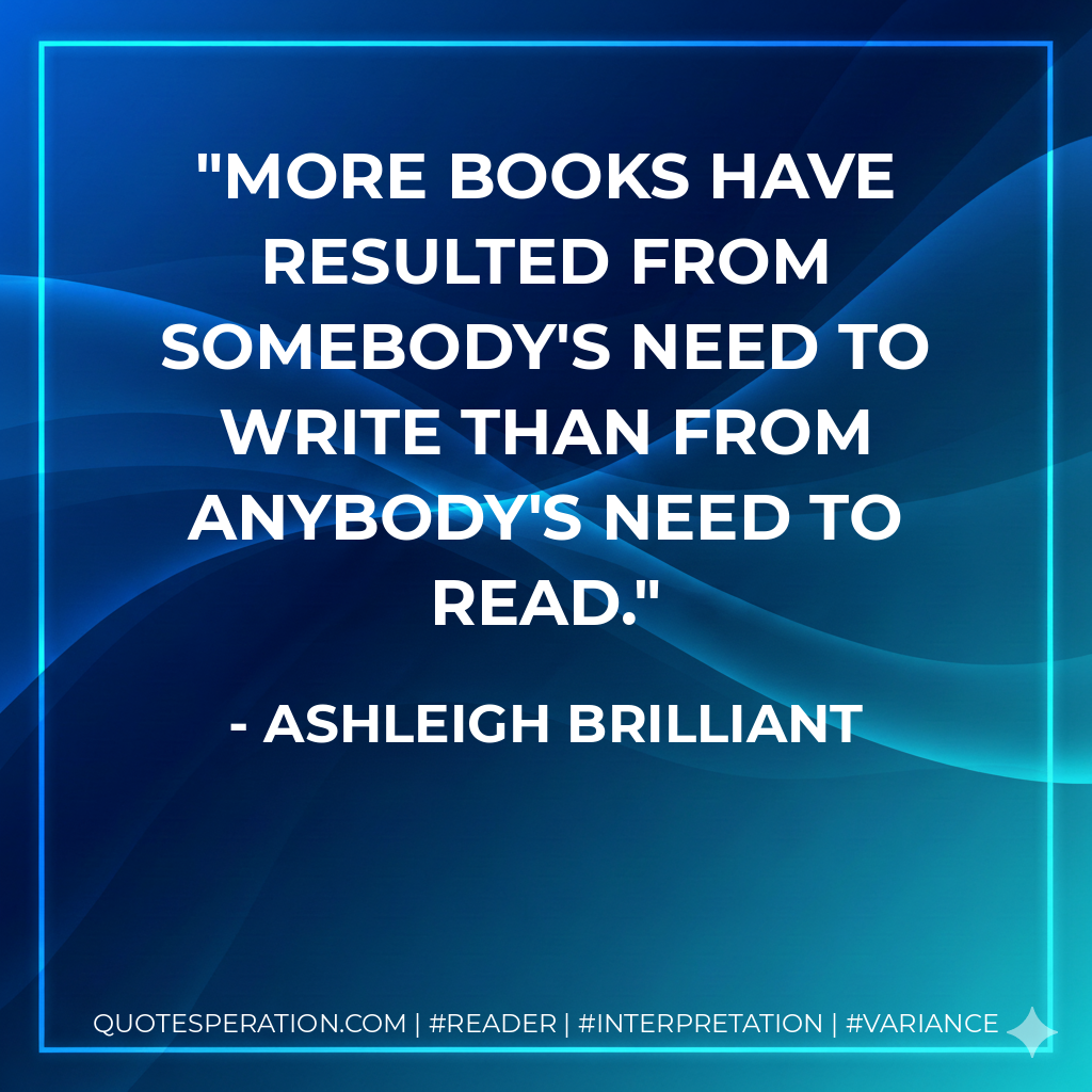 More books have resulted from somebody's need to write than from anybody's need to read. - Ashleigh Brilliant