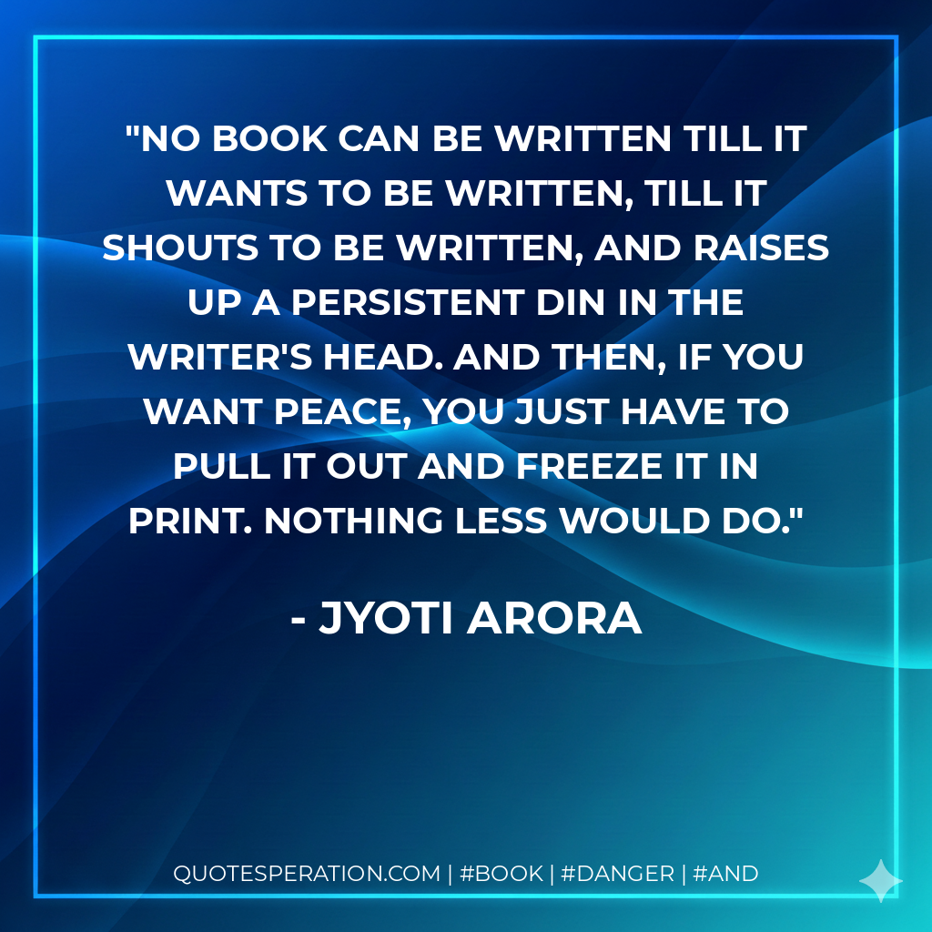 No book can be written till it wants to be written, till it shouts to be written, and raises up a persistent din in the writer's head. And then, if you want peace, you just have to pull it out and freeze it in print. Nothing less would do. - Jyoti Arora