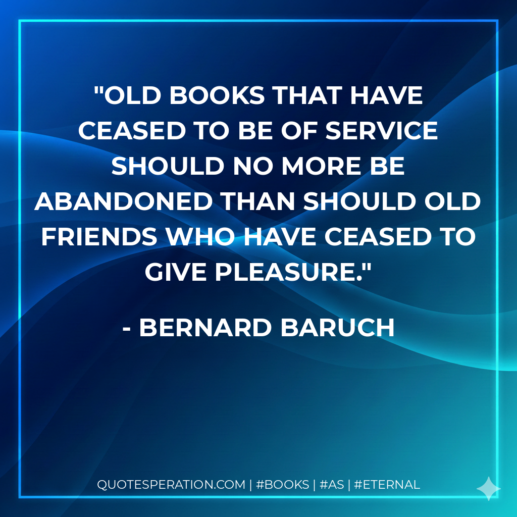 Old books that have ceased to be of service should no more be abandoned than should old friends who have ceased to give pleasure. - Bernard Baruch