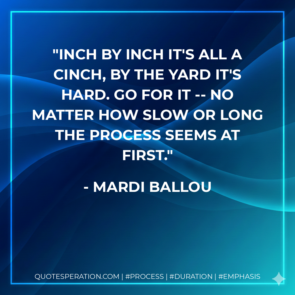 Inch by inch it's all a cinch, by the yard it's hard. Go for it -- no matter how slow or long the process seems at first. - Mardi Ballou
