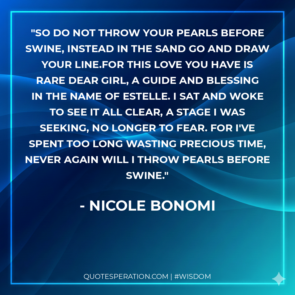 So do not throw your pearls before swine, Instead in the sand go and draw your line.For this love you have is rare dear girl, A guide and blessing in the name of Estelle. I sat and woke to see it all clear, A stage I was seeking, no longer to fear. For I've spent too long wasting precious time, Never again will I throw pearls before swine.