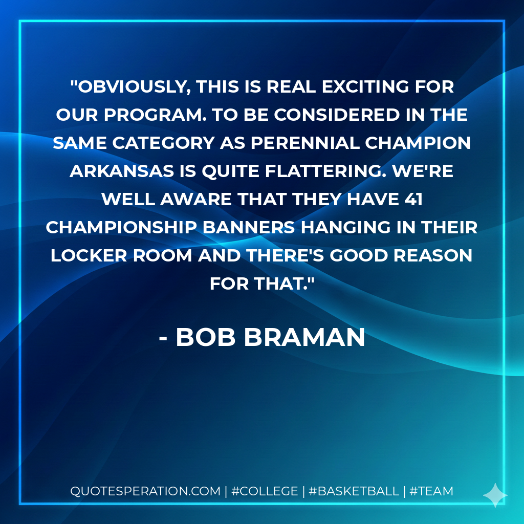 Obviously, this is real exciting for our program. To be considered in the same category as perennial champion Arkansas is quite flattering. We're well aware that they have 41 championship banners hanging in their locker room and there's good reason for that.