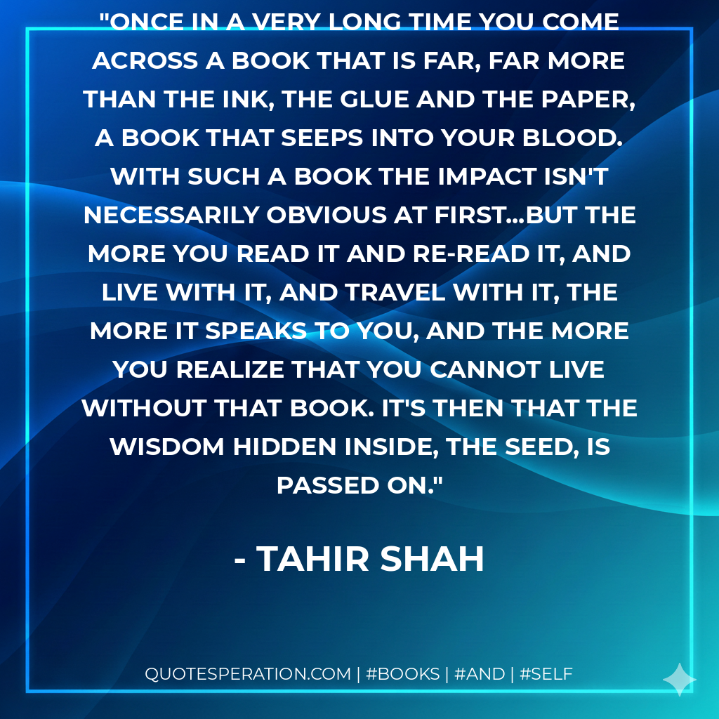 Once in a very long time you come across a book that is far, far more than the ink, the glue and the paper, a book that seeps into your blood. With such a book the impact isn't necessarily obvious at first...but the more you read it and re-read it, and live with it, and travel with it, the more it speaks to you, and the more you realize that you cannot live without that book. It's then that the wisdom hidden inside, the seed, is passed on. - Tahir Shah