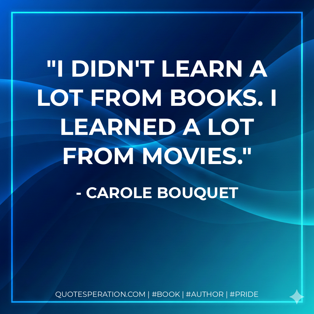 I didn't learn a lot from books. I learned a lot from movies. - Carole Bouquet