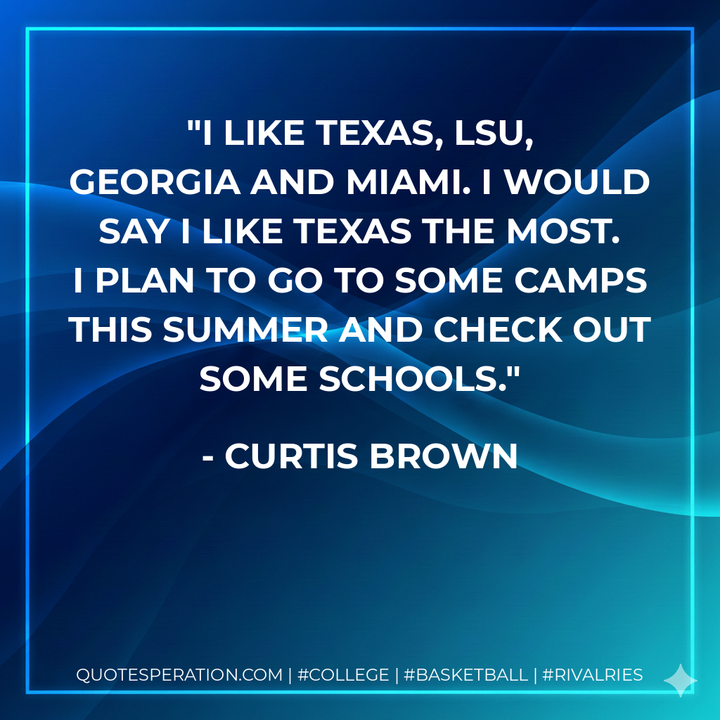 I like Texas, LSU, Georgia and Miami. I would say I like Texas the most. I plan to go to some camps this summer and check out some schools.